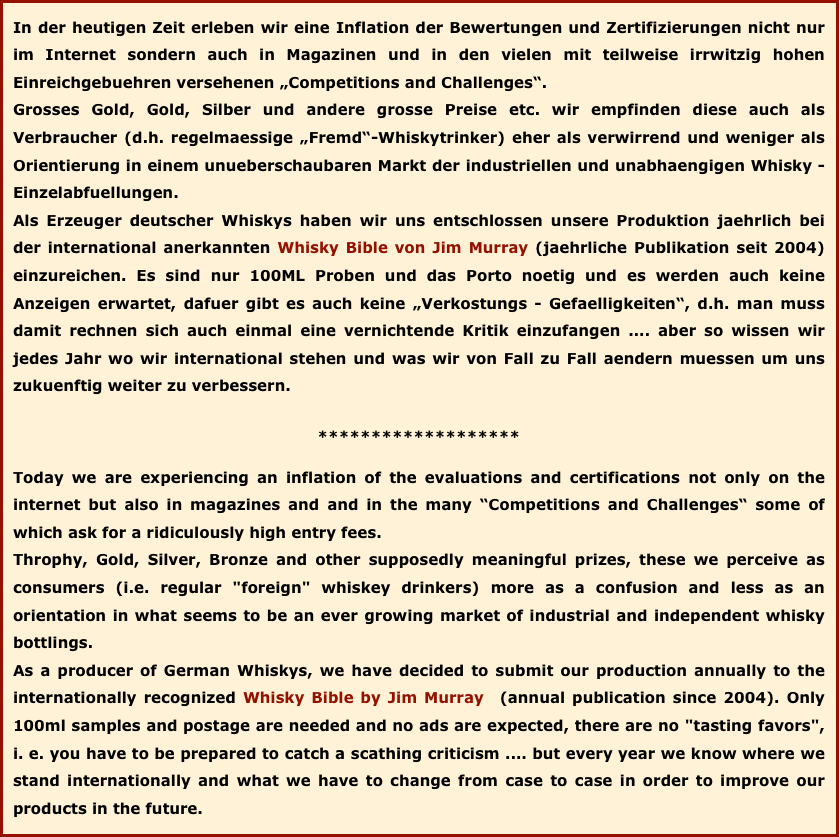 In der heutigen Zeit erleben wir eine Inflation der Bewertungen und Zertifizierungen nicht nur im Internet sondern auch in Magazinen und in den vielen mit teilweise irrwitzig hohen Einreichgebuehren versehenen „Competitions and Challenges“. 
Grosses Gold, Gold, Silber und andere grosse Preise etc. wir empfinden diese auch als Verbraucher (d.h. regelmaessige „Fremd“-Whiskytrinker) eher als verwirrend und weniger als Orientierung in einem unueberschaubaren Markt der industriellen und unabhaengigen Whisky - Einzelabfuellungen. 
Als Erzeuger deutscher Whiskys haben wir uns entschlossen unsere Produktion jaehrlich bei der international anerkannten Whisky Bible von Jim Murray (jaehrliche Publikation seit 2004) einzureichen. Es sind nur 100ML Proben und das Porto noetig und es werden auch keine Anzeigen erwartet, dafuer gibt es auch keine „Verkostungs - Gefaelligkeiten“, d.h. man muss damit rechnen sich auch einmal eine vernichtende Kritik einzufangen .... aber so wissen wir jedes Jahr wo wir international stehen und was wir von Fall zu Fall aendern muessen um uns zukuenftig weiter zu verbessern. 
******************* 
Today we are experiencing an inflation of the evaluations and certifications not only on the internet but also in magazines and and in the many “Competitions and Challenges“ some of which ask for a ridiculously high entry fees. Throphy, Gold, Silver, Bronze and other supposedly meaningful prizes, these we perceive as consumers (i.e. regular "foreign" whiskey drinkers) more as a confusion and less as an orientation in what seems to be an ever growing market of industrial and independent whisky bottlings. As a producer of German Whiskys, we have decided to submit our production annually to the internationally recognized Whisky Bible by Jim Murray  (annual publication since 2004). Only 100ml samples and postage are needed and no ads are expected, there are no "tasting favors", i. e. you have to be prepared to catch a scathing criticism .... but every year we know where we stand internationally and what we have to change from case to case in order to improve our products in the future.
